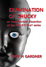 Title: Examination of Chucky: An Unauthorized Dissection of the Child's Play Series, Author: Troy H. Gardner