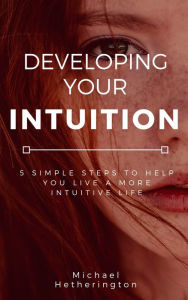 Title: Developing Your Intuition: 5 Simple Steps To Help You Live a More Intuitive Life, Author: Michael Hetherington