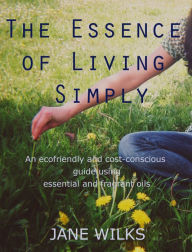 The Essence of Living Simply: An Ecofriendly and Cost-conscious Guide Using Essential and Fragrant Oils
