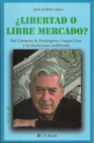 Title: ¿Libertad o libre mercado? Del Consenso de Washington a Vargas Llosa y las fundaciones neoliberales, Author: Jose Andres Lopez