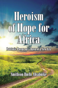 Title: Heroism of Hope for Africa: Patriotic Poems on a Dawn of a New Era, Author: Smithson Buchi Ahiabuike MD