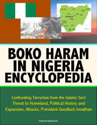 Title: Boko Haram in Nigeria Encyclopedia: Confronting Terrorism from the Islamic Sect, Threat to Homeland, Political History and Expansion, Attacks, President Goodluck Jonathan, Author: Progressive Management