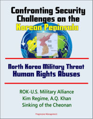 Title: Confronting Security Challenges on the Korean Peninsula: North Korea Military Threat, Human Rights Abuses, ROK-U.S. Military Alliance, Kim Regime, A.Q. Khan, Sinking of the Cheonan, Author: Progressive Management