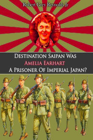 Title: Destination Saipan Was Amelia Earhart A Prisoner Of Imperial Japan?, Author: Robert Grey Reynolds Jr