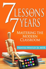 Title: 7 Lessons in 7 Years: Mastering the Modern Classroom, Author: Prentiss Whitley Jr