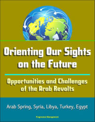 Title: Orienting Our Sights on the Future: Opportunities and Challenges of the Arab Revolts - Arab Spring, Syria, Libya, Turkey, Egypt, Author: Progressive Management