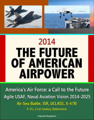 Title: 2014: The Future of American Airpower - America's Air Force: a Call to the Future, Agile USAF, Naval Aviation Vision 2014-2025, Air-Sea Battle, ISR, UCLASS, X-47B, F-35, 21st Century Deterrence, Author: Progressive Management