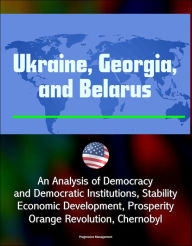 Title: Ukraine, Georgia, and Belarus: An Analysis of Democracy and Democratic Institutions, Stability, Economic Development, Prosperity, Orange Revolution, Chernobyl, Author: Progressive Management