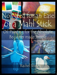 Title: No Need for an Easel or a Mahl Stick: Oil Painting for the Absolute Beginner Made Simple, Author: Rachel Shirley