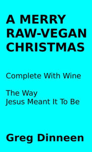 Title: A Merry Raw-Vegan Christmas Complete With Wine The Way Jesus Meant It To Be, Author: Greg Dinneen