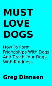 Title: Must Love Dogs How To Form Friendships With Dogs And Teach Your Dogs With Kindness, Author: Greg Dinneen