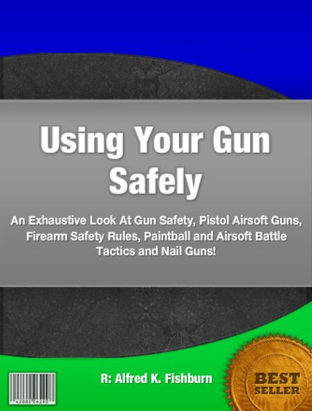 Using Your Gun Safely: An Exhaustive Look At Gun Safety, Pistol Airsoft Guns, Firearm Safety Rules, Paintball and Airsoft Battle Tactics and Nail Guns!