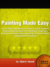 Title: Painting Made Easy-All The Right Ingredients You Need To Create Abstract Painting, Body Painting, Face Painting for Beginners, Watercolor Paintings, Nature Paintings, Painting Kitchen Cabinets and Oil Painting!, Author: Elijah R. Timwell