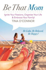 Title: Be That Mom. Ignite Your Passions, Organize your Life & Embrace Your Family!, Author: Tina O'Connor