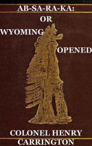 Title: Ab-Sa-Ra-Ka: Home of the Crows Or Wyoming Opened, The Experience Of An Officer's Wife With An Outline Of Indian Operations Since 1865, Author: Henry B. Carrington