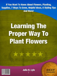 Title: Learning The Proper Way To Plant Flowers-If You Want To Know About Flowers, Planting, Supplies, 7 Ways To Grow, Helpful Ideas, 6 Styling Tips And More!, Author: Julia R. Lyle