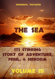 Title: The Sea : Its Stirring Story of Adventure, Peril, & Heroism, Volume III (Illustrated), Author: Frederick Whymper