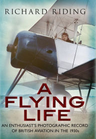 Title: A Flying Life: An Enthusiast's Photographic Record of British Aviation in the 1930s, Author: Richard Riding