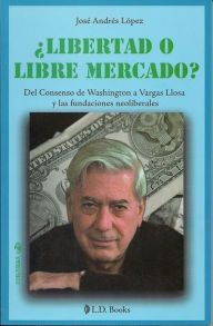 Title: ¿Libertad o libre mercado? Del consenso de Washington a Vargas Llosa y las fundaciones neoliberales, Author: Jose Andres Lopez