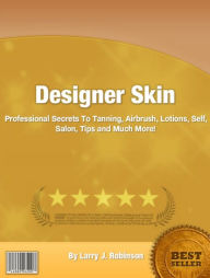 Designer Skin: Professional Secrets To Tanning, Airbrush, Lotions, Self, Salon, Tips and Much More!