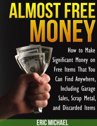 Title: Almost Free Money: How to Make Significant Money on Free Items That You Can Find Anywhere, Including Garage Sales, Scrap Metal, and Discarded Items, Author: Eric Michael