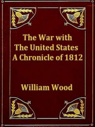Title: The War with the United States: A Chronicle of 1812, Author: William Wood