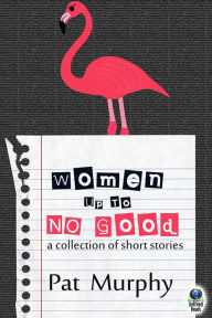 Title: Women Up to No Good: A Collection of Short Stories, Author: Pat Murphy