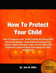 Title: How To Protect Your Child-How To Improve Your Child's Safety By Using Child Internet Protection, Child Citizen Protection Act, Today’s Child Protection Laws, UK and USA Child Protection Laws and New Technology for Child Protection!!!, Author: Ann M. Miller