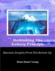 Title: Rethinking The Iceberg Principle (Business Insights From The Bottom Up), Author: Brian Daniel Young