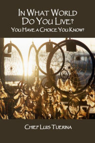Title: In What World Do You Live? You Have a Choice You Know?, Author: Chief Luis Tijerina
