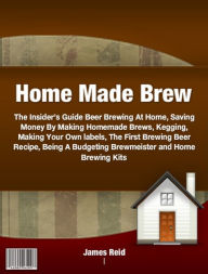 Title: Home Made Brew-The Insider’s Guide Beer Brewing At Home, Saving Money By Making Homemade Brews, Kegging, Making Your Own labels, The First Brewing Beer Recipe, Being A Budgeting Brewmeister and Home Brewing Kits - Great Holiday Gifts!, Author: James Reid