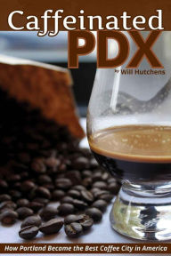 Title: Caffeinated PDX: How Portland Became the Best Coffee City in America, Author: Will Hutchens