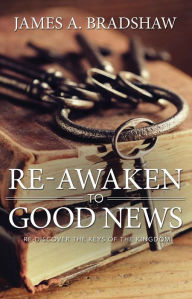 Title: Re-Awaken to Good News: Re-Discover the Keys of the Kingdom, Author: James Bradshaw