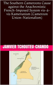 Title: The Southern Cameroons Cause against the Anachronistic French-Imposed System vis-a-vis Kamerunism (Cameroon Union-Nationalism), Author: Janvier Tchouteu
