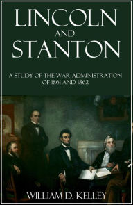 Title: Lincoln and Stanton: A Study of the War Administration of 1861-1862, Author: William D. Kelley