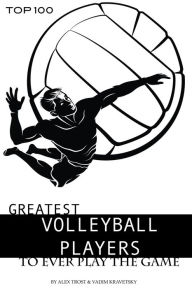 Title: Greatest Volleyball Players to Ever Play the Game: Top 100, Author: Alex Trostanetskiy