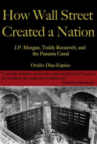 Title: How Wall Street Created a Nation: J.P. Morgan, Teddy Roosevelt, and the Panama Canal, Author: Ovidio Diaz-Espino