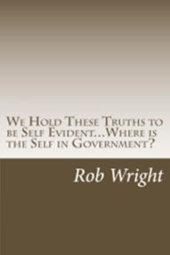 Title: We Hold These Truths to be Self Evident... Where is the Self in Government?, Author: Rob Wright