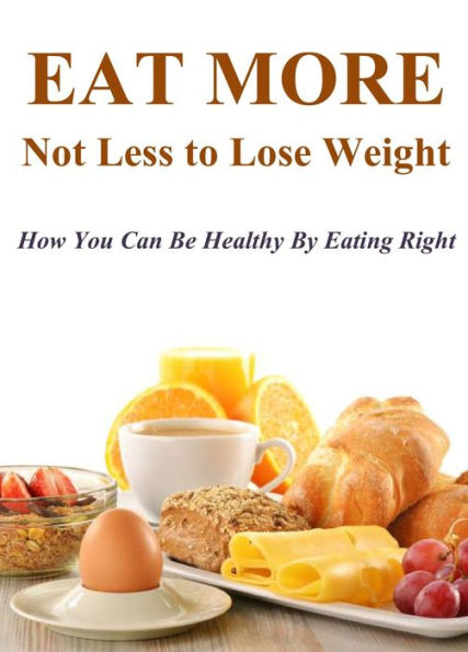 Eat More Not Less to Lose Weight: How You Can Be Healthy By Eating Right