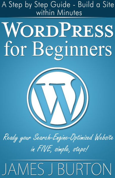 WordPress for Beginners: A Step by Step Guide - Build a Site within Minutes: Ready your Search-Engine-Optimized Website in FIVE simple, steps!