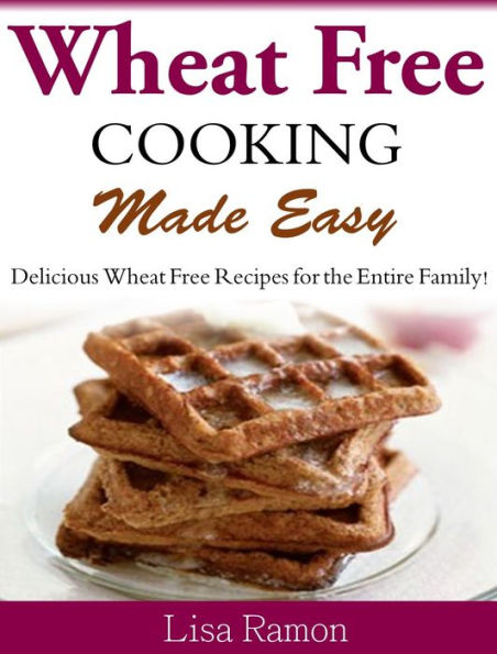Wheat Free Cooking Made Easy: Delicious Wheat Free Recipes for the Entire Family!