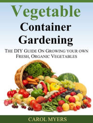 Title: Vegetable Container Gardening: THE DIY GUIDE ON GROWING YOUR OWN FRESH, ORGANIC VEGETABLES, Author: Carol Myers