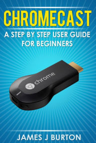 Title: Chromecast A Step by Step User Guide for Beginners, Author: James J Burton