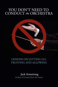 Title: You Don't Need to Conduct the Orchestra: Lessons on Letting Go, Trusting and Allowing, Author: Jack Armstrong