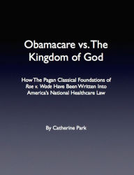 Title: Obamacare vs. The Kingdom of God: How The Pagan Classical Foundations of Roe v. Wade Have Been Written Into America's National Healthcare Law, Author: Catherine  Park