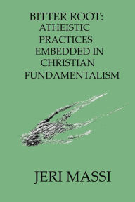 Title: Bitter Root - Atheistic Practices Embedded in Christian Fundamentalism, Author: Jeri Massi
