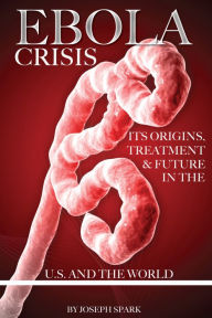 Title: Ebola Crisis: Its Origins, Treatment, & Future in the U.S. and the World, Author: Joseph Spark