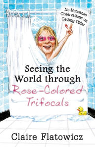 Title: Seeing the World Through Rose-Colored Trifocals: No-Nonsense Observations on Getting Older, Author: Claire Flatowicz