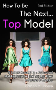 Title: How To Be The Next Top Model: 19 Secrets Revealed By A Professional Modeling Instructor That You Must Know To Succeed In Modeling, Author: Colleen M. Jansen