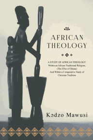 Title: African Theology: A STUDY OF AFRICAN THEOLOGY: Within an African Traditional Religion, (The Ees of Ghana) And Within a Comparative Study of Christian Tradition, Author: Kdzo Mawusi